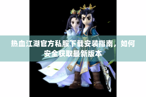 热血江湖官方私服下载安装指南，如何安全获取最新版本