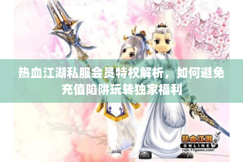 热血江湖私服会员特权解析，如何避免充值陷阱玩转独家福利