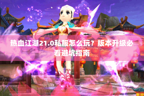 热血江湖21.0私服怎么玩？版本升级必看避坑指南