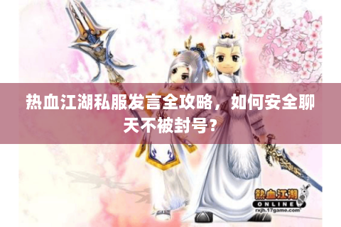 热血江湖私服发言全攻略，如何安全聊天不被封号？