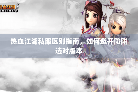 热血江湖私服区别指南，如何避开陷阱选对版本