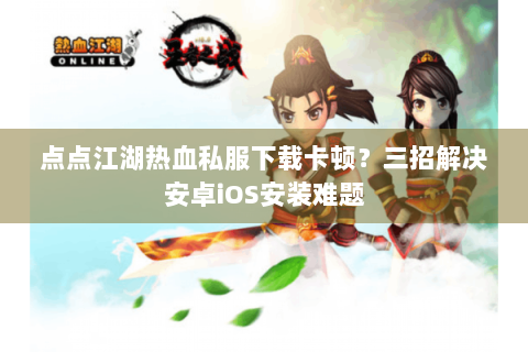 点点江湖热血私服下载卡顿？三招解决安卓iOS安装难题