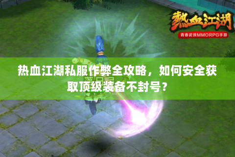 热血江湖私服作弊全攻略，如何安全获取顶级装备不封号？