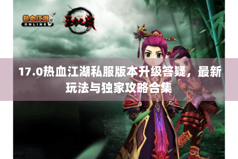 17.0热血江湖私服版本升级答疑，最新玩法与独家攻略合集
