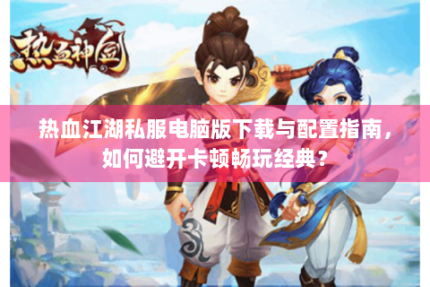热血江湖私服电脑版下载与配置指南，如何避开卡顿畅玩经典？