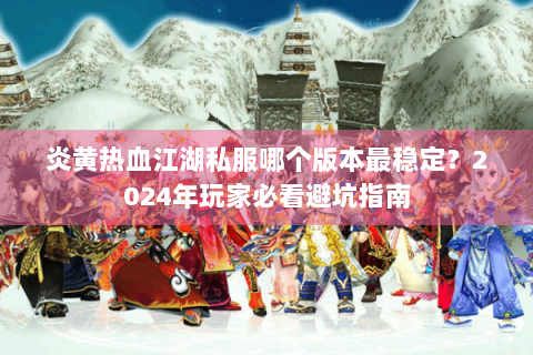 炎黄热血江湖私服哪个版本最稳定？2024年玩家必看避坑指南