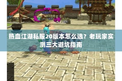 热血江湖私服20版本怎么选？老玩家实测三大避坑指南