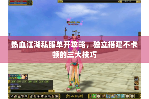 热血江湖私服单开攻略，独立搭建不卡顿的三大技巧