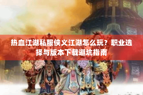 热血江湖私服侠义江湖怎么玩？职业选择与版本下载避坑指南