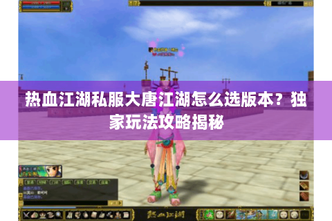 热血江湖私服大唐江湖怎么选版本？独家玩法攻略揭秘