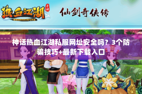 神话热血江湖私服网址安全吗？3个防骗技巧+最新下载入口