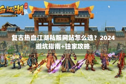 复古热血江湖私服网站怎么选？2024避坑指南+独家攻略