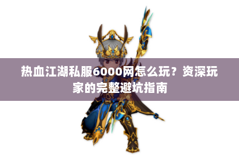 热血江湖私服6000网怎么玩？资深玩家的完整避坑指南