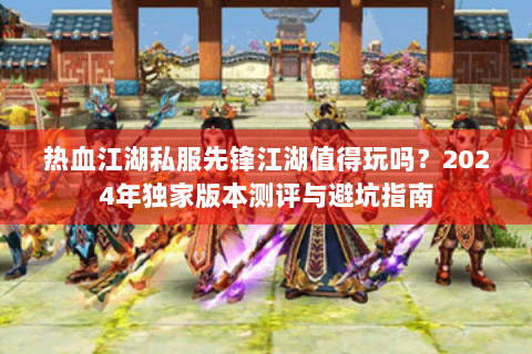 热血江湖私服先锋江湖值得玩吗？2024年独家版本测评与避坑指南