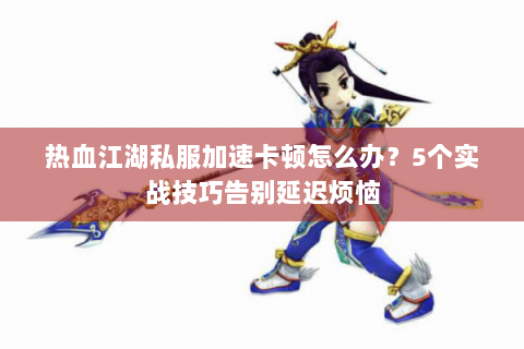热血江湖私服加速卡顿怎么办？5个实战技巧告别延迟烦恼
