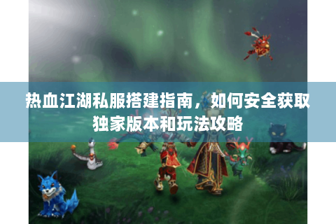热血江湖私服搭建指南，如何安全获取独家版本和玩法攻略