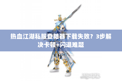 热血江湖私服登陆器下载失败？3步解决卡顿+闪退难题