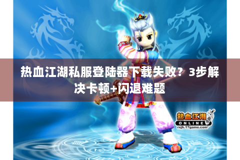 热血江湖私服登陆器下载失败？3步解决卡顿+闪退难题