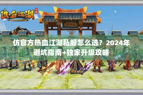 仿官方热血江湖私服怎么选？2024年避坑指南+独家升级攻略