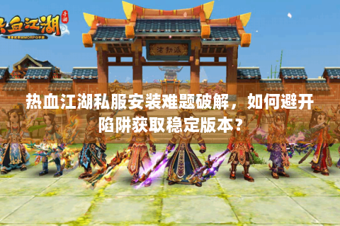 热血江湖私服安装难题破解，如何避开陷阱获取稳定版本？