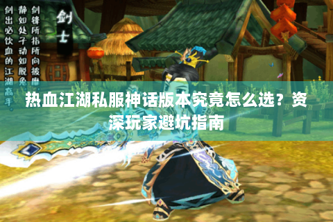 热血江湖私服神话版本究竟怎么选？资深玩家避坑指南
