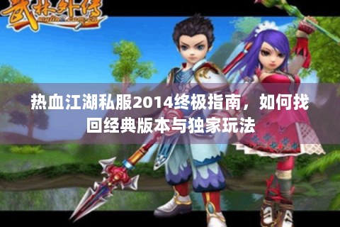 热血江湖私服2014终极指南，如何找回经典版本与独家玩法