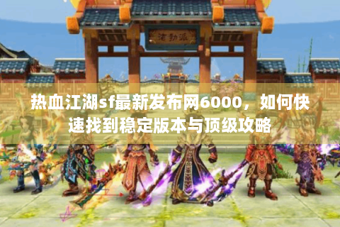 热血江湖sf最新发布网6000，如何快速找到稳定版本与顶级攻略