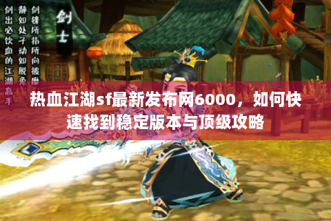 热血江湖sf最新发布网6000，如何快速找到稳定版本与顶级攻略