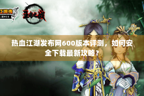 热血江湖发布网600版本评测，如何安全下载最新攻略？