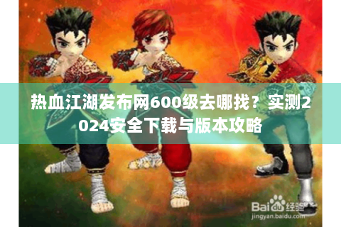 热血江湖发布网600级去哪找？实测2024安全下载与版本攻略