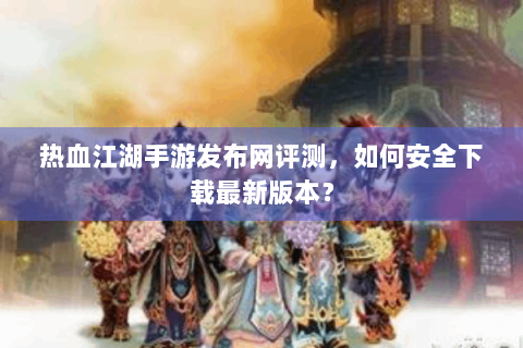热血江湖手游发布网评测，如何安全下载最新版本？