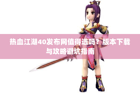 热血江湖40发布网值得选吗？版本下载与攻略避坑指南