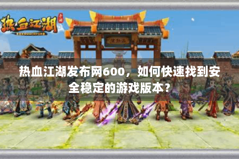热血江湖发布网600，如何快速找到安全稳定的游戏版本？