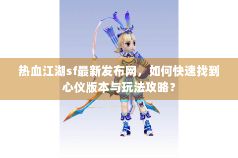 热血江湖sf最新发布网，如何快速找到心仪版本与玩法攻略？
