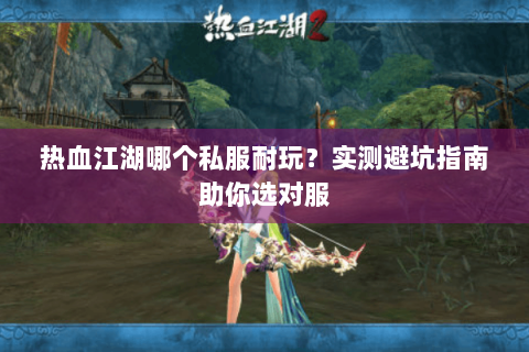 热血江湖哪个私服耐玩？实测避坑指南助你选对服