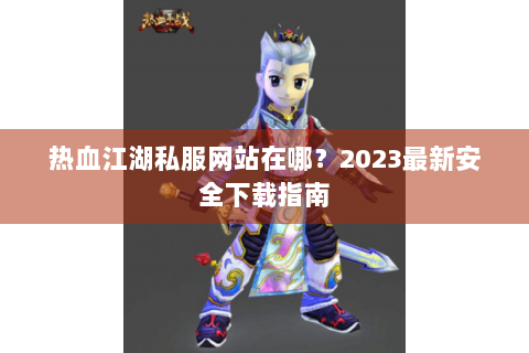热血江湖私服网站在哪？2023最新安全下载指南