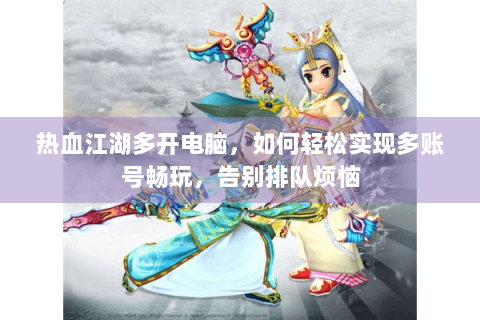 热血江湖多开电脑，如何轻松实现多账号畅玩，告别排队烦恼