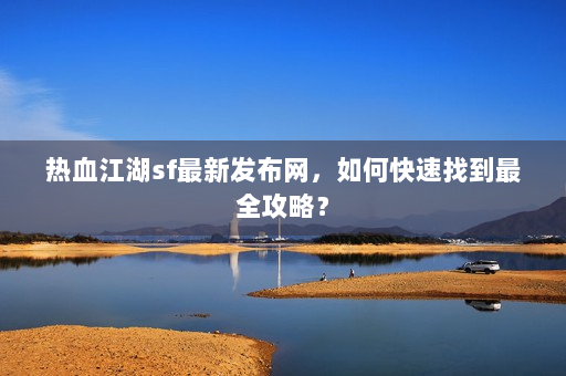 热血江湖sf最新发布网，如何快速找到最全攻略？