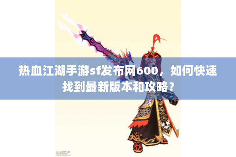 热血江湖手游sf发布网600，如何快速找到最新版本和攻略？