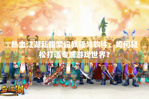热血江湖私服架设教程与软件，如何轻松打造专属游戏世界？