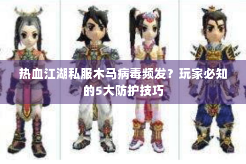 热血江湖私服木马病毒频发？玩家必知的5大防护技巧