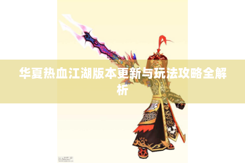 华夏热血江湖版本更新与玩法攻略全解析