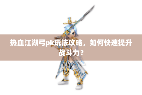 热血江湖弓pk玩法攻略，如何快速提升战斗力？