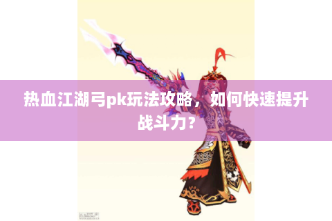 热血江湖弓pk玩法攻略，如何快速提升战斗力？