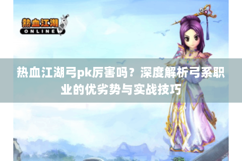 热血江湖弓pk厉害吗？深度解析弓系职业的优劣势与实战技巧