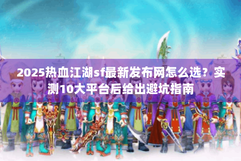 2025热血江湖sf最新发布网怎么选？实测10大平台后给出避坑指南