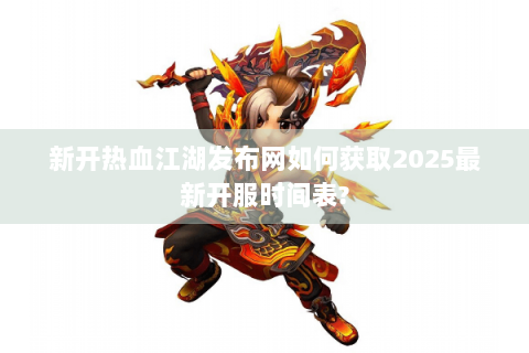 新开热血江湖发布网如何获取2025最新开服时间表?