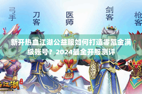 新开热血江湖公益服如何打造零氪金满级账号？2024最全开服测评