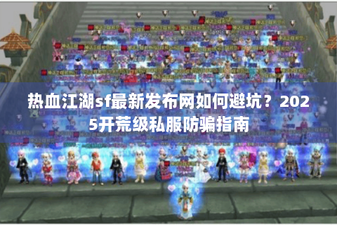 热血江湖sf最新发布网如何避坑？2025开荒级私服防骗指南