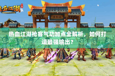 热血江湖枪客气功加点全解析，如何打造最强输出？